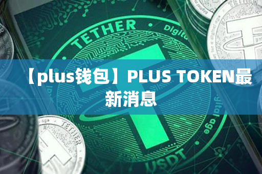 plus钱包最新报道,plus钱包又要开了20207月份有新的报道吗?