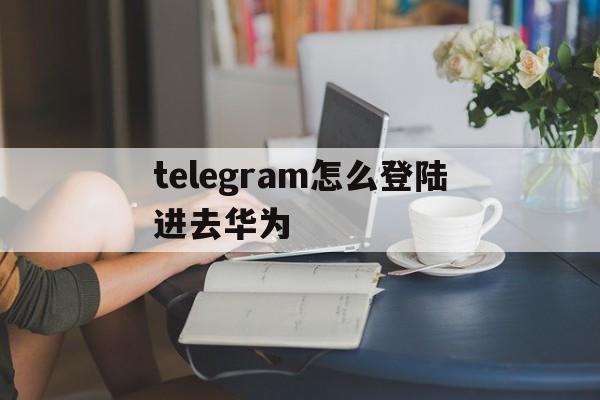 包含telegram怎么登陆进去华为的词条