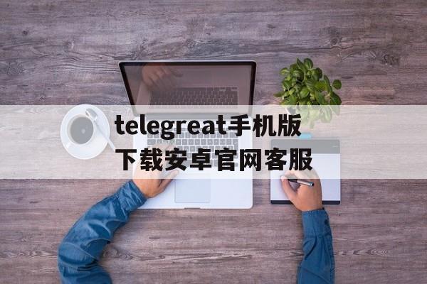 telegreat手机版下载安卓官网客服的简单介绍